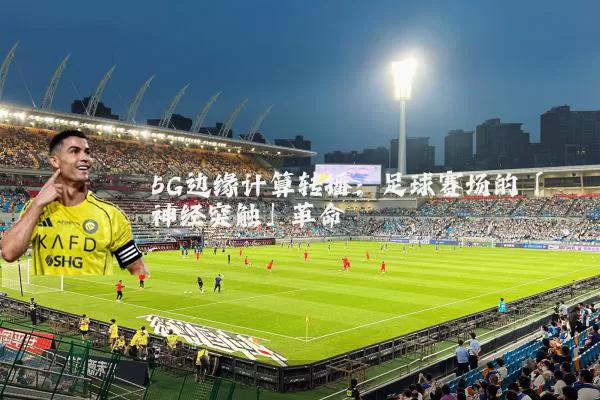 5G边缘计算转播:足球赛场的「神经突触」革命