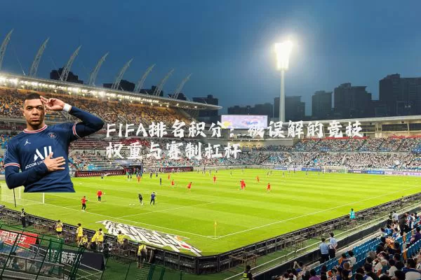 FIFA排名积分:被误解的竞技权重与赛制杠杆