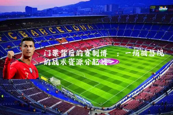 门票背后的赛制博弈:一场被忽视的战术资源分配战