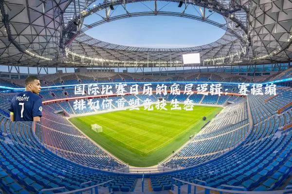 国际比赛日历的底层逻辑:赛程编排如何重塑竞技生态